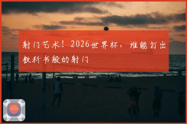 射门艺术！2026世界杯，谁能打出教科书般的射门