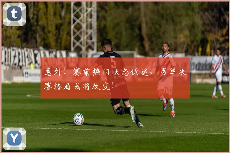 意外！赛前热门状态低迷，男单决赛格局或将改变！