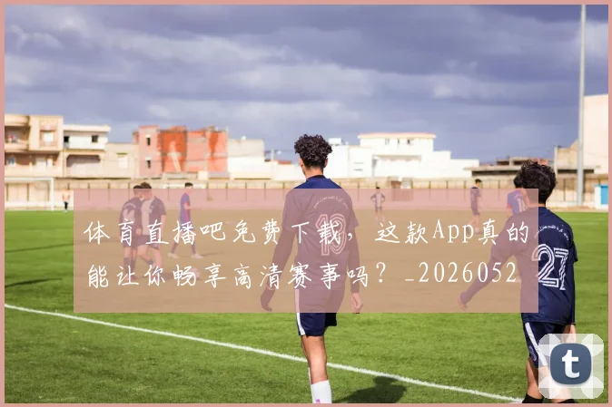 体育直播吧免费下载,这款App真的能让你畅享高清赛事吗?_20260521201551